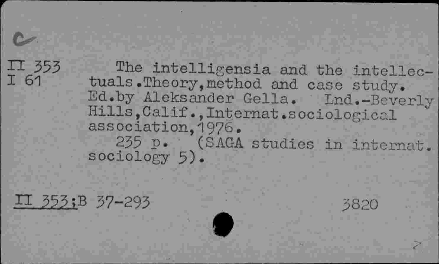 ﻿n 353
I 61
The intelligensia and the intellectuals .Theory, method and case study. Ed.by Aleksander Gella. End.-Beverly Hills,Calif.,Internal.sociological association,1976.
235 P* (SAGA studies in internal, sociology 5)•
JI 353 ;B 37-293
3820